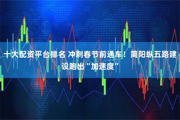 十大配资平台排名 冲刺春节前通车！简阳纵五路建设跑出“加速度”